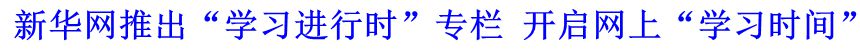 新華網(wǎng)推出&ldquo;學(xué)習(xí)進(jìn)行時(shí)&rdquo;專(zhuān)欄 開(kāi)啟網(wǎng)上&ldquo;學(xué)習(xí)時(shí)間&rdquo;